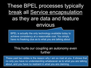 These BPEL processes typically
break all Service encapsulation
as they are data and feature
envious
This hurts our coupling an autonomy even
further
BPEL is actually the only technology available today to
achieve consistency at a reasonable cost. You simply
have no freaking clue as to what you are talking about
These past two slides is the reason why I am so mad at Jeppe. It shows
that no only he has no understanding whatsoever as to what he is talking
about, and he has no restraint in what he is claiming
 
