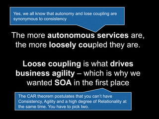 The more autonomous services are,
the more loosely coupled they are.
Loose coupling is what drives
business agility – which is why we
wanted SOA in the first place
Yes, we all know that autonomy and lose coupling are
synonymous to consistency
The CAR theorem postulates that you can’t have
Consistency, Agility and a high degree of Relationality at
the same time. You have to pick two.
 