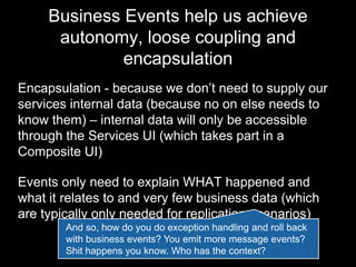 Business Events help us achieve
autonomy, loose coupling and
encapsulation
Encapsulation - because we don’t need to supply our
services internal data (because no on else needs to
know them) – internal data will only be accessible
through the Services UI (which takes part in a
Composite UI)
Events only need to explain WHAT happened and
what it relates to and very few business data (which
are typically only needed for replication scenarios)
And so, how do you do exception handling and roll back
with business events? You emit more message events?
Shit happens you know. Where is the context?
 