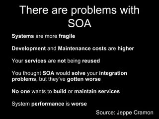 There are problems with
SOA
Systems are more fragile
Development and Maintenance costs are higher
Your services are not being reused
You thought SOA would solve your integration
problems, but they’ve gotten worse
No one wants to build or maintain services
System performance is worse
Source: Jeppe Cramon
 