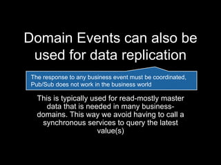 Domain Events can also be
used for data replication
This is typically used for read-mostly master
data that is needed in many business-
domains. This way we avoid having to call a
synchronous services to query the latest
value(s)
The response to any business event must be coordinated,
Pub/Sub does not work in the business world
 