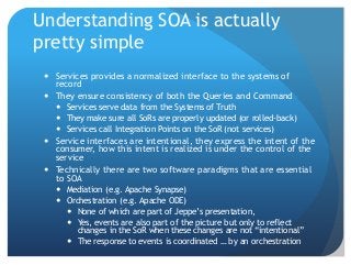 Understanding SOA is actually
pretty simple
 Services provides a normalized interface to the systems of
record
 They ensure consistency of both the Queries and Command
 Services serve data from the Systems of Truth
 They make sure all SoRs are properly updated (or rolled-back)
 Services call Integration Points on the SoR (not services)
 Service interfaces are intentional, they express the intent of the
consumer, how this intent is realized is under the control of the
service
 Technically there are two software paradigms that are essential
to SOA
 Mediation (e.g. Apache Synapse)
 Orchestration (e.g. Apache ODE)
 None of which are part of Jeppe’s presentation,
 Yes, events are also part of the picture but only to reflect
changes in the SoR when these changes are not “intentional”
 The response to events is coordinated … by an orchestration
 