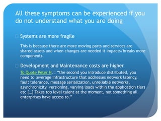 All these symptoms can be experienced if you
do not understand what you are doing
 Systems are more fragile
This is because there are more moving parts and services are
shared assets and when changes are needed it impacts/breaks more
components
 Development and Maintenance costs are higher
To Quote Peter H. : “the second you introduce distributed, you
need to leverage infrastructure that addresses network latency,
fault tolerance, message serialization, unreliable networks,
asynchronicity, versioning, varying loads within the application tiers
etc […] Takes top level talent at the moment, not something all
enterprises have access to.”
 