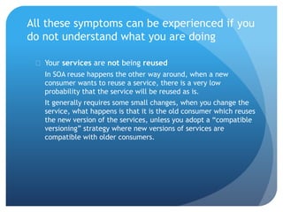 All these symptoms can be experienced if you
do not understand what you are doing
 Your services are not being reused
In SOA reuse happens the other way around, when a new
consumer wants to reuse a service, there is a very low
probability that the service will be reused as is.
It generally requires some small changes, when you change the
service, what happens is that it is the old consumer which reuses
the new version of the services, unless you adopt a “compatible
versioning” strategy where new versions of services are
compatible with older consumers.
 
