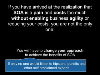 If you have arrived at the realization that
SOA is a pain and costs too much
without enabling business agility or
reducing your costs, you are not the only
one.
You will have to change your approach
to achieve the benefits of SOA
If only no one would listen to hipsters, pundits and
other self proclaimed experts
 