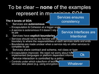 To be clear – none of the examples
represent in my opinion SOA
The 4 tenets of SOA
1. Services are autonomous
– Encapsulation & Cohesion at a bigger scale.
– A service is autonomous if it doesn’t rely on other services to complete
its job
2. Services have explicit boundaries
– Services should not be too familiar with each other. There’s a clear
boundary to where the responsibilities of each services starts and ends
– Boundaries are made unclear when a service rely on other services to
complete its job
3. Services share contract and schema, not class or type
– Encapsulation improved. We need not worry about how things are
implemented (languages or platform dependent information)
4. Service interaction is controlled by a policy
– Controls under which rules/form of technical communication between
services take place (e.g. using encryption incl. algorithm and keys)
Services ensure
consistency
Service Interfaces are
Intentional
Ok
Whatever
 