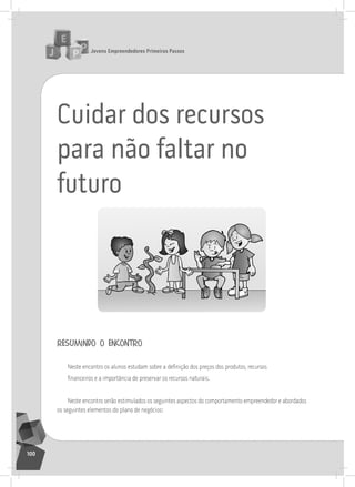 jovens Empreendedores primeiros passos
100
Cuidar dos recursos
para não faltar no
futuro
resumindo o encontro
Neste encontro os alunos estudam sobre a definição dos preços dos produtos, recursos
financeiros e a importância de preservar os recursos naturais.
neste encontro serão estimulados os seguintes aspectos do comportamento empreendedor e abordados
os seguintes elementos do plano de negócios:
 