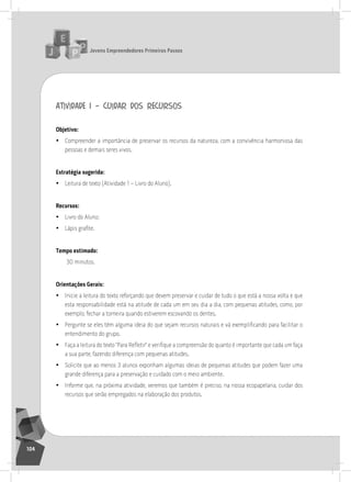 jovens Empreendedores primeiros passos
104
atividade 1 – cuidar dos recursos
objetivo:
• Compreender a importância de preservar os recursos da natureza, com a convivência harmoniosa das
pessoas e demais seres vivos.
Estratégia sugerida:
• leitura de texto (atividade 1 – livro do aluno).
recursos:
• livro do aluno;
• Lápis grafite.
tempo estimado:
30 minutos.
orientações gerais:
• inicie a leitura do texto reforçando que devem preservar e cuidar de tudo o que está a nossa volta e que
esta responsabilidade está na atitude de cada um em seu dia a dia, com pequenas atitudes, como, por
exemplo, fechar a torneira quando estiverem escovando os dentes.
• Pergunte se eles têm alguma ideia do que sejam recursos naturais e vá exemplificando para facilitar o
entendimento do grupo.
• Faça a leitura do texto “Para Refletir” e verifique a compreensão do quanto é importante que cada um faça
a sua parte, fazendo diferença com pequenas atitudes.
• solicite que ao menos 3 alunos exponham algumas ideias de pequenas atitudes que podem fazer uma
grande diferença para a preservação e cuidado com o meio ambiente.
• informe que, na próxima atividade, veremos que também é preciso, na nossa ecopapelaria, cuidar dos
recursos que serão empregados na elaboração dos produtos.
 