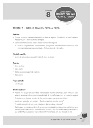 105
Ecopapelaria 6º Ano Livro do Professor
Encontro
8
CUIDAR DOS
RECURSOS PARA NÃO
FALTAR NO FUTURO
atividade 2 – plano de negócios passo a passo
Objetivos:
•
• Orientar passos ou atividades relacionadas do plano de negócios: Definição dos recursos financeiros
necessários para o desenvolvimento do negócio.
•
• Conhecer elementos básicos sobre o aspecto financeiro dos negócios.
»
» Estimular comportamentos empreendedores: planejamento e monitoramento sistemáticos, correr
riscos calculados, exigência de qualidade e eficiência, busca de informações.
Estratégia sugerida:
•
• Leitura de texto e estudo de caso (Atividade 2 – Livro do Aluno).
Recursos:
•
• Livro do Aluno;
•
• Lápis grafite;
•
• Cartaz dos passos do plano de negócios;
•
• Calculadoras.
Tempo estimado:
80 minutos.
Orientações Gerais:
•
• Fazendo uma relação com as atividades anteriores deste encontro comente que, assim como para nossa
vida precisamos usar o dinheiro com responsabilidade, da mesma forma acontece no mundo dos negócios.
•
• Proponha que os alunos se recordem de algo que compraram recentemente e reflitam:
•
• quanto será que custou para produzir? E “Quanto tempo levou para ficar pronto?”
•
• “o produto possivelmente veio numa embalagem. Quanto será que ela custou?”
•
• Esclareça que veremos a importância de conhecer os custos para definir os preços dos produtos que serão
vendidos na ecopapelaria. Para isso será feito um estudo de caso; vão conhecer exemplo de uma escola
que também fez o curso Jovens Empreendedores Primeiros Passos com seus alunos do 6º ano.
 