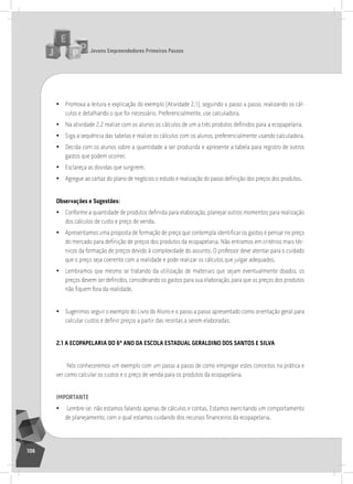 jovens Empreendedores primeiros passos
106
• Promova a leitura e explicação do exemplo (atividade 2.1), seguindo o passo a passo, realizando os cál-
culos e detalhando o que for necessário. Preferencialmente, use calculadora.
• Na atividade 2.2 realize com os alunos os cálculos de um a três produtos definidos para a ecopapelaria.
• siga a sequência das tabelas e realize os cálculos com os alunos, preferencialmente usando calculadora.
• Decida com os alunos sobre a quantidade a ser produzida e apresente a tabela para registro de outros
gastos que podem ocorrer.
• Esclareça as dúvidas que surgirem.
• Agregue ao cartaz do plano de negócios o estudo e realização do passo definição dos preços dos produtos.
observações e Sugestões:
• Conforme a quantidade de produtos definida para elaboração, planejar outros momentos para realização
dos cálculos de custo e preço de venda.
• Apresentamos uma proposta de formação de preço que contempla identificar os gastos e pensar no preço
do mercado para definição de preços dos produtos da ecopapelaria. Não entramos em critérios mais téc-
nicos da formação de preços devido à complexidade do assunto. o professor deve atentar para o cuidado
que o preço seja coerente com a realidade e pode realizar os cálculos que julgar adequados.
• lembramos que mesmo se tratando da utilização de materiais que sejam eventualmente doados, os
preços devem ser definidos, considerando os gastos para sua elaboração, para que os preços dos produtos
não fiquem fora da realidade.
• sugerimos seguir o exemplo do livro do aluno e o passo a passo apresentado como orientação geral para
calcular custos e definir preços a partir das receitas a serem elaboradas:
2.1 a EcopapElaria do 6º ano da EScola EStadual gEraldino doS SantoS E Silva
nós conheceremos um exemplo com um passo a passo de como empregar estes conceitos na prática e
ver como calcular os custos e o preço de venda para os produtos da ecopapelaria.
importantE
• lembre-se: não estamos falando apenas de cálculos e contas. Estamos exercitando um comportamento
de planejamento, com o qual estamos cuidando dos recursos financeiros da ecopapelaria.
 