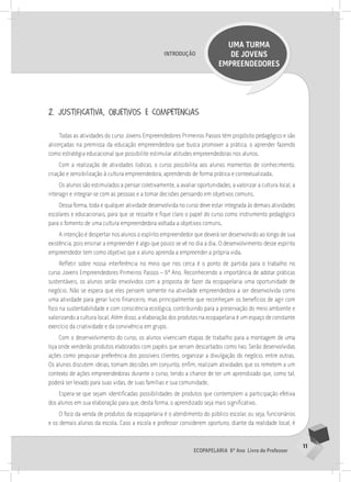 11
Ecopapelaria 6º Ano Livro do Professor
Introdução
UMA TURMA
DE JOVENS
EMPREENDEDORES
2. justificativa, objetivos e competências
Todas as atividades do curso Jovens Empreendedores Primeiros Passos têm propósito pedagógico e são
alicerçadas na premissa da educação empreendedora que busca promover a prática, o aprender fazendo
como estratégia educacional que possibilite estimular atitudes empreendedoras nos alunos.
Com a realização de atividades lúdicas, o curso possibilita aos alunos momentos de conhecimento,
criação e sensibilização à cultura empreendedora, aprendendo de forma prática e contextualizada.
Os alunos são estimulados a pensar coletivamente, a avaliar oportunidades, a valorizar a cultura local, a
interagir e integrar-se com as pessoas e a tomar decisões pensando em objetivos comuns.
Dessa forma, toda e qualquer atividade desenvolvida no curso deve estar integrada às demais atividades
escolares e educacionais, para que se ressalte e fique claro o papel do curso como instrumento pedagógico
para o fomento de uma cultura empreendedora voltada a objetivos comuns.
A intenção é despertar nos alunos o espírito empreendedor que deverá ser desenvolvido ao longo de sua
existência, pois ensinar a empreender é algo que pouco se vê no dia a dia. O desenvolvimento desse espírito
empreendedor tem como objetivo que o aluno aprenda a empreender a própria vida.
Refletir sobre nossa interferência no meio que nos cerca é o ponto de partida para o trabalho no
curso Jovens Empreendedores Primeiros Passos – 6º Ano. Reconhecendo a importância de adotar práticas
sustentáveis, os alunos serão envolvidos com a proposta de fazer da ecopapelaria uma oportunidade de
negócio. Não se espera que eles pensem somente na atividade empreendedora a ser desenvolvida como
uma atividade para gerar lucro financeiro, mas principalmente que reconheçam os benefícios de agir com
foco na sustentabilidade e com consciência ecológica, contribuindo para a preservação do meio ambiente e
valorizando a cultura local. Além disso, a elaboração dos produtos na ecopapelaria é um espaço de constante
exercício da criatividade e da convivência em grupo.
Com o desenvolvimento do curso, os alunos vivenciam etapas de trabalho para a montagem de uma
loja onde venderão produtos elaborados com papéis que seriam descartados como lixo. Serão desenvolvidas
ações como pesquisar preferência dos possíveis clientes, organizar a divulgação do negócio, entre outras.
Os alunos discutem ideias, tomam decisões em conjunto, enfim, realizam atividades que os remetem a um
contexto de ações empreendedoras durante o curso, tendo a chance de ter um aprendizado que, como tal,
poderá ser levado para suas vidas, de suas famílias e sua comunidade.
Espera-se que sejam identificadas possibilidades de produtos que contemplem a participação efetiva
dos alunos em sua elaboração para que, desta forma, o aprendizado seja mais significativo.
O foco da venda de produtos da ecopapelaria é o atendimento do público escolar, ou seja, funcionários
e os demais alunos da escola. Caso a escola e professor considerem oportuno, diante da realidade local, é
 