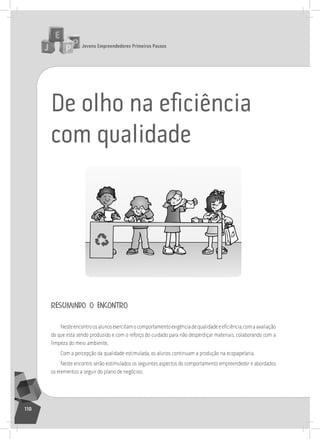jovens Empreendedores primeiros passos
110
De olho na eﬁciência
com qualidade
resumindo o encontro
Nesteencontroosalunosexercitamocomportamentoexigênciadequalidadeeeficiência,comaavaliação
do que está sendo produzido e com o reforço do cuidado para não desperdiçar materiais, colaborando com a
limpeza do meio ambiente.
Com a percepção da qualidade estimulada, os alunos continuam a produção na ecopapelaria.
neste encontro serão estimulados os seguintes aspectos do comportamento empreendedor e abordados
os elementos a seguir do plano de negócios:
 