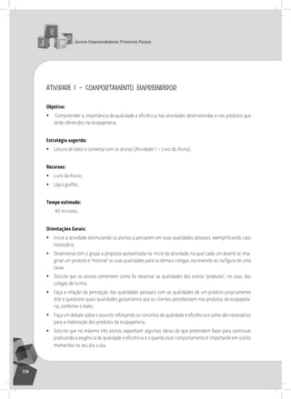 jovens Empreendedores primeiros passos
114
atividade 1 – comportamento empreendedor
objetivo:
• Compreender a importância da qualidade e eficiência nas atividades desenvolvidas e nos produtos que
serão oferecidos na ecopapelaria.
Estratégia sugerida:
• leitura de texto e conversa com os alunos (atividade 1 – livro do aluno).
recursos:
• livro do aluno;
• Lápis grafite.
tempo estimado:
40 minutos.
orientações gerais:
• Inicie a atividade estimulando os alunos a pensarem em suas qualidades pessoais, exemplificando caso
necessário.
• Desenvolva com o grupo a proposta apresentada no início da atividade, na qual cada um deverá se ima-
ginar um produto e “mostrar” as suas qualidades para os demais colegas, escrevendo-as na figura de uma
caixa.
• solicite que os alunos comentem como foi observar as qualidades dos outros “produtos”, no caso, dos
colegas de turma.
• Faça a relação da percepção das qualidades pessoais com as qualidades de um produto propriamente
dito e questione quais qualidades gostaríamos que os clientes percebessem nos produtos da ecopapela-
ria, conforme o texto.
• Faça um debate sobre o assunto reforçando os conceitos de qualidade e eficiência e como são necessários
para a elaboração dos produtos da ecopapelaria.
• solicite que no máximo três alunos exponham algumas ideias do que pretendem fazer para continuar
praticando a exigência de qualidade e eficiência e o quanto esse comportamento é importante em outros
momentos no seu dia a dia.
 