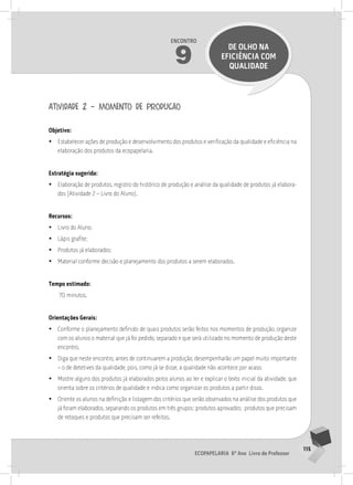 115
Ecopapelaria 6º Ano Livro do Professor
Encontro
9
DE OLHO nA
EFICIÊNCIA COM
QUALIDADE
atividade 2 – momento de produção
Objetivo:
•
• Estabelecer ações de produção e desenvolvimento dos produtos e verificação da qualidade e eficiência na
elaboração dos produtos da ecopapelaria.
Estratégia sugerida:
•
• Elaboração de produtos, registro do histórico de produção e análise da qualidade de produtos já elabora-
dos (Atividade 2 – Livro do Aluno).
Recursos:
•
• Livro do Aluno;
•
• Lápis grafite;
•
• Produtos já elaborados;
•
• Material conforme decisão e planejamento dos produtos a serem elaborados.
Tempo estimado:
70 minutos.
Orientações Gerais:
•
• Conforme o planejamento definido de quais produtos serão feitos nos momentos de produção, organize
com os alunos o material que já foi pedido, separado e que será utilizado no momento de produção deste
encontro.
•
• Diga que neste encontro, antes de continuarem a produção, desempenharão um papel muito importante
– o de detetives da qualidade, pois, como já se disse, a qualidade não acontece por acaso.
•
• Mostre alguns dos produtos já elaborados pelos alunos ao ler e explicar o texto inicial da atividade, que
orienta sobre os critérios de qualidade e indica como organizar os produtos a partir disso.
•
• Oriente os alunos na definição e listagem dos critérios que serão observados na análise dos produtos que
já foram elaborados, separando os produtos em três grupos: produtos aprovados; produtos que precisam
de retoques e produtos que precisam ser refeitos.
 