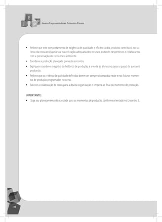 jovens Empreendedores primeiros passos
116
• Reforce que este comportamento de exigência de qualidade e eficiência dos produtos contribuirá no su-
cesso da nossa ecopapelaria e na utilização adequada dos recursos, evitando desperdícios e colaborando
com a preservação do nosso meio ambiente.
• Coordene a produção planejada para este encontro.
• Explique e coordene o registro do histórico de produção, e oriente os alunos no passo a passo do que será
produzido.
• Reforce que os critérios de qualidade definidos devem ser sempre observados neste e nos futuros momen-
tos de produção programados no curso.
• Solicite a colaboração de todos para a devida organização e limpeza ao final do momento de produção.
importantE:
• siga seu planejamento de atividade para os momentos de produção, conforme orientado no Encontro 3.
9° Encontro
 