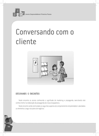 jovens Empreendedores primeiros passos
118
Conversando com o
cliente
resumindo o encontro
Neste encontro os alunos conhecerão o significado de marketing e propaganda, exercitando este
conhecimento na elaboração da propaganda da nossa ecopapelaria.
neste encontro serão estimulados os seguintes aspectos do comportamento empreendedor e abordados
os elementos a seguir do plano de negócios:
 