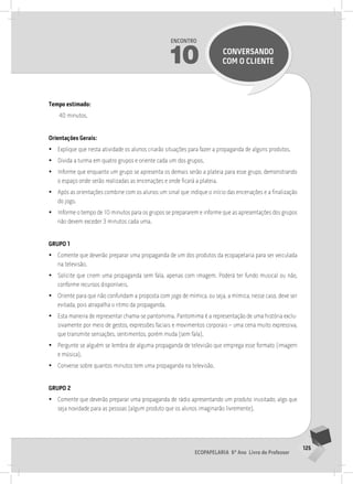 125
Ecopapelaria 6º Ano Livro do Professor
Encontro
10 CONVERSANDO
COM O CLIENTE
Tempo estimado:
40 minutos.
Orientações Gerais:
•
• Explique que nesta atividade os alunos criarão situações para fazer a propaganda de alguns produtos.
•
• Divida a turma em quatro grupos e oriente cada um dos grupos.
•
• Informe que enquanto um grupo se apresenta os demais serão a plateia para esse grupo, demonstrando
o espaço onde serão realizadas as encenações e onde ficará a plateia.
•
• Após as orientações combine com os alunos um sinal que indique o início das encenações e a finalização
do jogo.
•
• Informe o tempo de 10 minutos para os grupos se prepararem e informe que as apresentações dos grupos
não devem exceder 3 minutos cada uma.
Grupo 1
•
• Comente que deverão preparar uma propaganda de um dos produtos da ecopapelaria para ser veiculada
na televisão.
•
• Solicite que criem uma propaganda sem fala, apenas com imagem. Poderá ter fundo musical ou não,
conforme recursos disponíveis.
•
• Oriente para que não confundam a proposta com jogo de mímica, ou seja, a mímica, nesse caso, deve ser
evitada, pois atrapalha o ritmo da propaganda.
•
• Esta maneira de representar chama-se pantomima. Pantomima é a representação de uma história exclu-
sivamente por meio de gestos, expressões faciais e movimentos corporais – uma cena muito expressiva,
que transmite sensações, sentimentos, porém muda (sem fala).
•
• Pergunte se alguém se lembra de alguma propaganda de televisão que emprega esse formato (imagem
e música).
•
• Converse sobre quantos minutos tem uma propaganda na televisão.
Grupo 2
•
• Comente que deverão preparar uma propaganda de rádio apresentando um produto inusitado, algo que
seja novidade para as pessoas (algum produto que os alunos imaginarão livremente).
 