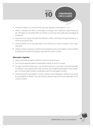 129
Ecopapelaria 6º Ano Livro do Professor
Encontro
10 CONVERSANDO
COM O CLIENTE
•
• Promova um debate com a turma e oriente-a para que respondam as Atividades 3.1 e 3.2.
•
• Reforce a importância de definir as informações em destaque, item “Importante”, argumentando que
são informações que não podem faltar nos cartazes e convites que serão usados para a divulgação da
ecopapelaria.
•
• Faça a leitura com o grupo do quadro “Para relembrar e refletir”, verificando se há alguma dúvida ou co-
mentários que queiram fazer.
•
• Converse também com os alunos para decidir como serão feitos os convites e cartazes e inicie a elabo-
ração deles.
•
• Indique os materiais disponíveis, conforme recursos disponíveis para essa atividade, e oriente o trabalho
de elaboração do material de divulgação, especialmente convites e cartazes.
Observações e Sugestões:
•
• Adequar quantidade de material conforme o número de alunos da turma.
•
• Caso considere adequado, podem ser apresentados modelos de convites e cartazes.
•
• Privilegie e mantenha atenção para o uso de material alternativo, valorizando a ecossustentabilidade.
Por exemplo, o cartaz pode ser feito tendo como base caixa de papelão desmontada ou outras embala-
gens. Os convites podem também ser elaborados a partir de outros papéis recicláveis.
•
• Defina previamente a quantidade de convites e cartazes a serem elaborados e verifique em que pontos
da escola poderão ser afixados. Caso seja necessário, planejar tempo adicional para elaboração de mais
convites e cartazes.
 