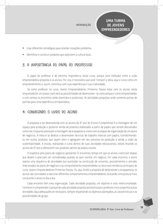 13
Ecopapelaria 6º Ano Livro do Professor
Introdução
UMA TURMA
DE JOVENS
EMPREENDEDORES
•
• Usar diferentes estratégias para resolver situações-problema.
•
• Identificar e construir produtos que valorizem a cultura local.
3. a importância do papel do professor
O papel do professor é de extrema importância nesse curso, porque será mediador entre a visão
empreendedora proposta e os alunos. Por isso, é necessário que você “compre” a ideia, veja o curso como um
empreendimento e, assim, contribua com suas experiências e sua criatividade.
Se como professor no curso Jovens Empreendedores Primeiros Passos estar com os alunos nesta
empreitada for um prazer, você verá as possibilidades de desenvolver- se como pessoa e como empreendedor,
e com certeza os encontros serão divertidos e produtivos. As atividades propostas serão somente pontos de
partida para uma experiência enriquecedora.
4. conhecendo o livro do aluno
A proposta a ser desenvolvida com os alunos do 6º ano do Ensino Fundamental é a montagem de um
espaço para produção e posterior venda de produtos elaborados a partir de papéis que seriam descartados
como lixo. Enquanto planejam a montagem da ecopapelaria, vivenciam as etapas de organização de um plano
de negócios. A meta é se dedicar a desenvolver técnicas de trabalho manual com papéis, transformando-
os em outros produtos, que sejam úteis e agreguem em seu processo de produção e venda a visão da
sustentabilidade. A escola, realizando o curso dentro de suas atividades educacionais, estará levando os
alunos do 6º ano a oferecerem tais produtos dentro da própria escola.
A trajetória pelo plano de negócios apresenta 15 encontros, tempo em que os alunos vivenciam etapas
que devem e precisam ser consideradas quando se quer montar um negócio. Em cada encontro, o aluno
realiza uma sequência de atividades que auxiliarão na construção de conceitos, procedimentos e atitudes
relacionados ao plano de negócios e ao comportamento empreendedor, os dois eixos temáticos principais do
curso Jovens Empreendedores Primeiros Passos. Ou seja, tendo a proposta de desenvolver a ecopapelaria, os
alunos são convidados a exercitar diferentes comportamentos empreendedores, buscando uma postura mais
consciente e ativa no dia a dia.
Cada encontro tem uma organização. Cada atividade proposta, um objetivo e uma intencionalidade.
Conhecerecompreenderoporquêdecadaatividadepropostapossibilitaqueoprofessorcrieeproponhaoutras
atividades, faça adequações se necessário, sempre respeitando os objetivos planejados, as características e as
possibilidades do grupo.
 