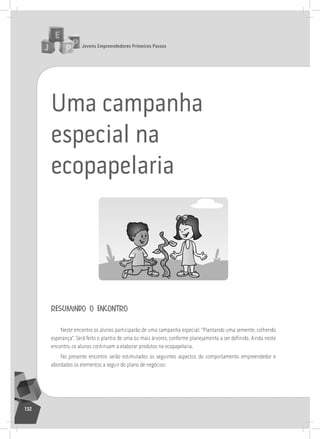 jovens Empreendedores primeiros passos
132
Uma campanha
especial na
ecopapelaria
resumindo o encontro
neste encontro os alunos participarão de uma campanha especial: “Plantando uma semente, colhendo
esperança”. Será feito o plantio de uma ou mais árvores, conforme planejamento a ser definido. Ainda neste
encontro, os alunos continuam a elaborar produtos na ecopapelaria.
no presente encontro serão estimulados os seguintes aspectos do comportamento empreendedor e
abordados os elementos a seguir do plano de negócios:
 