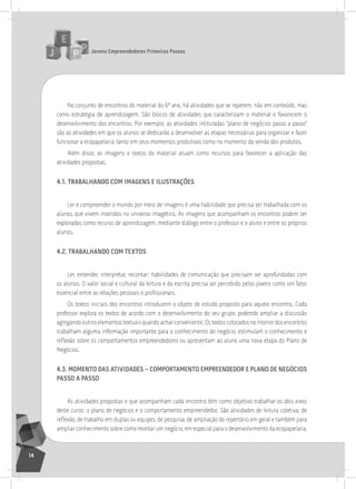 jovens Empreendedores primeiros passos
14
no conjunto de encontros do material do 6º ano, há atividades que se repetem, não em conteúdo, mas
como estratégia de aprendizagem. são blocos de atividades que caracterizam o material e favorecem o
desenvolvimento dos encontros. Por exemplo, as atividades intituladas “plano de negócios passo a passo”
são as atividades em que os alunos se dedicarão a desenvolver as etapas necessárias para organizar e fazer
funcionar a ecopapelaria, tanto em seus momentos produtivos como no momento da venda dos produtos.
além disso, as imagens e textos do material atuam como recursos para favorecer a aplicação das
atividades propostas.
4.1. traBalHando com imagEnS E iluStraçÕES
ler e compreender o mundo por meio de imagens é uma habilidade que precisa ser trabalhada com os
alunos, que vivem inseridos no universo imagético. as imagens que acompanham os encontros podem ser
exploradas como recurso de aprendizagem, mediante diálogo entre o professor e o aluno e entre os próprios
alunos.
4.2. traBalHando com tEXtoS
ler, entender, interpretar, recontar: habilidades de comunicação que precisam ser aprofundadas com
os alunos. o valor social e cultural da leitura e da escrita precisa ser percebido pelos jovens como um fator
essencial entre as relações pessoais e profissionais.
os textos iniciais dos encontros introduzem o objeto de estudo proposto para aquele encontro. Cada
professor explora os textos de acordo com o desenvolvimento do seu grupo, podendo ampliar a discussão
agregandooutroselementostextuaisquandoacharconveniente.ostextoscolocadosnointeriordosencontros
trabalham alguma informação importante para o conhecimento do negócio, estimulam o conhecimento e
reflexão sobre os comportamentos empreendedores ou apresentam ao aluno uma nova etapa do Plano de
negócios.
4.3. momEnto daS atividadES – comportamEnto EmprEEndEdor E plano dE nEgócioS
paSSo a paSSo
as atividades propostas e que acompanham cada encontro têm como objetivo trabalhar os dois eixos
deste curso: o plano de negócios e o comportamento empreendedor. são atividades de leitura coletiva, de
reflexão, de trabalho em duplas ou equipes, de pesquisa, de ampliação do repertório em geral e também para
ampliar conhecimento sobre como montar um negócio, em especial para o desenvolvimento da ecopapelaria,
 