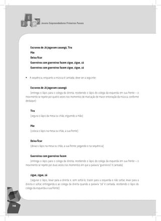 jovens Empreendedores primeiros passos
148
Escravos de jó jogavam caxangá, tira
põe
Deixa ficar
guerreiros com guerreiros fazem zigue, zigue, zá
guerreiros com guerreiros fazem zigue, zigue, zá
• a sequência, enquanto a música é cantada, deve ser a seguinte:
Escravos de jó jogavam caxangá
(entrega o lápis para o colega da direita, recebendo o lápis do colega da esquerda em sua frente – o
movimento se repete por quatro vezes nos momentos de marcação de maior entonação da música, conforme
destaque)
tira
(segura o lápis da mesa ou chão, erguendo a mão)
põe
(coloca o lápis na mesa ou chão, a sua frente)
Deixa ficar
(deixa o lápis na mesa ou chão, a sua frente, pegando-o na sequência)
guerreiros com guerreiros fazem
(entrega o lápis para o colega da direita, recebendo o lápis do colega da esquerda em sua frente – o
movimento se repete por duas vezes nos momentos em que a palavra “guerreiros” é cantada)
zigue, zigue, zá
(segurar o lápis, levar para a direita e, sem soltá-lo, trazer para a esquerda e não soltar, levar para a
direita e soltar, entregando-o ao colega da direita quando a palavra “zá” é cantada, recebendo o lápis do
colega da esquerda a sua frente)
 