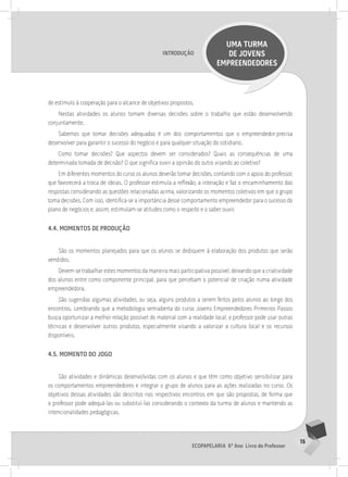 15
Ecopapelaria 6º Ano Livro do Professor
Introdução
UMA TURMA
DE JOVENS
EMPREENDEDORES
de estímulo à cooperação para o alcance de objetivos propostos.
Nestas atividades os alunos tomam diversas decisões sobre o trabalho que estão desenvolvendo
conjuntamente.
Sabemos que tomar decisões adequadas é um dos comportamentos que o empreendedor precisa
desenvolver para garantir o sucesso do negócio e para qualquer situação do cotidiano.
Como tomar decisões? Que aspectos devem ser considerados? Quais as consequências de uma
determinada tomada de decisão? O que significa ouvir a opinião do outro visando ao coletivo?
Em diferentes momentos do curso os alunos deverão tomar decisões, contando com o apoio do professor,
que favorecerá a troca de ideias. O professor estimula a reflexão, a interação e faz o encaminhamento das
respostas considerando as questões relacionadas acima, valorizando os momentos coletivos em que o grupo
toma decisões. Com isso, identifica-se a importância desse comportamento empreendedor para o sucesso do
plano de negócios e, assim, estimulam-se atitudes como o respeito e o saber ouvir.
4.4. momentos de produção
São os momentos planejados para que os alunos se dediquem à elaboração dos produtos que serão
vendidos.
Devem-se trabalhar estes momentos da maneira mais participativa possível, deixando que a criatividade
dos alunos entre como componente principal, para que percebam o potencial de criação numa atividade
empreendedora.
São sugeridas algumas atividades, ou seja, alguns produtos a serem feitos pelos alunos ao longo dos
encontros. Lembrando que a metodologia semiaberta do curso Jovens Empreendedores Primeiros Passos
busca oportunizar a melhor relação possível do material com a realidade local, o professor pode usar outras
técnicas e desenvolver outros produtos, especialmente visando a valorizar a cultura local e os recursos
disponíveis.
4.5. momento do jogo
São atividades e dinâmicas desenvolvidas com os alunos e que têm como objetivo sensibilizar para
os comportamentos empreendedores e integrar o grupo de alunos para as ações realizadas no curso. Os
objetivos dessas atividades são descritos nos respectivos encontros em que são propostas, de forma que
o professor pode adequá-las ou substituí-las considerando o contexto da turma de alunos e mantendo as
intencionalidades pedagógicas.
 