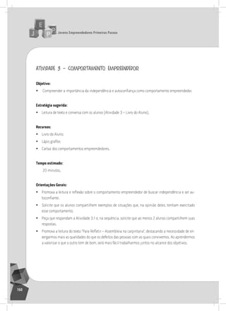 jovens Empreendedores primeiros passos
150
atividade 3 – comportamento empreendedor
objetivo:
• Compreender a importância da independência e autoconfiança como comportamento empreendedor.
Estratégia sugerida:
• leitura de texto e conversa com os alunos (atividade 3 – livro do aluno).
recursos:
• livro do aluno;
• Lápis grafite;
• Cartaz dos comportamentos empreendedores.
tempo estimado:
20 minutos.
orientações gerais:
• Promova a leitura e reflexão sobre o comportamento empreendedor de buscar independência e ser au-
toconfiante.
• solicite que os alunos compartilhem exemplos de situações que, na opinião deles, tenham exercitado
esse comportamento.
• Peça que respondam a atividade 3.1 e, na sequência, solicite que ao menos 2 alunos compartilhem suas
respostas.
• Promova a leitura do texto “Para Refletir – Assembleia na carpintaria”, destacando a necessidade de en-
xergarmos mais as qualidades do que os defeitos das pessoas com as quais convivemos. ao aprendermos
a valorizar o que o outro tem de bom, será mais fácil trabalharmos juntos no alcance dos objetivos.
12° Encontro
 