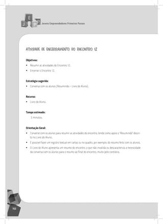 jovens Empreendedores primeiros passos
152
atividade de encerramento do encontro 12
objetivos:
• resumir as atividades do Encontro 12.
• Encerrar o Encontro 12.
Estratégia sugerida:
• Conversa com os alunos (resumindo – livro do aluno).
recurso:
• livro do aluno.
tempo estimado:
5 minutos.
orientação geral:
• Converse com os alunos para resumir as atividades do encontro, tendo como apoio o “resumindo” descri-
to no livro do aluno.
• É possível fazer um registro textual em cartaz ou no quadro, por exemplo, do resumo feito com os alunos.
• o livro do aluno apresenta um resumo do encontro, o que não invalida ou descaracteriza a necessidade
da conversa com os alunos para o resumo ao final do encontro, muito pelo contrário.
13° Encontro
 