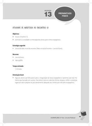 157
Ecopapelaria 6º Ano Livro do Professor
Encontro
13 PREPARATIVOS
FINAIS
atividade de abertura do encontro 13
Objetivos:
•
• Iniciar o Encontro 13.
•
• Estimular a curiosidade e a motivação dos alunos para o tema ecopapelaria.
Estratégia sugerida:
•
• Leitura do texto inicial do encontro (Texto inicial do Encontro – Livro do Aluno).
Recursos:
•
• Livro do Aluno;
•
• Lápis grafite.
Tempo estimado:
5 minutos.
Orientação Geral:
•
• Diga aos alunos que falta pouco para a inauguração da nossa ecopapelaria e queremos que esse mo-
mento seja marcado com sucesso. Para tanto é preciso cuidar dos últimos retoques, conferir a produção,
organizar tudo e preparar-se para atendimento adequado aos clientes que virão até a ecopapelaria.
13° ENCoNTRo
 
