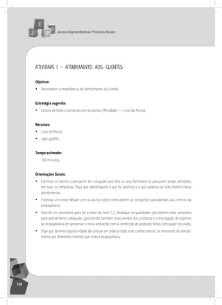jovens Empreendedores primeiros passos
158
atividade 1 – atendimento aos clientes
objetivo:
• reconhecer a importância do atendimento ao cliente.
Estratégia sugerida:
• leitura de texto e conversa com os alunos (atividade 1 – livro do aluno).
recursos:
• livro do aluno;
• Lápis grafite.
tempo estimado:
30 minutos.
orientações gerais:
• Estimule os alunos a pensarem em situações que eles ou seus familiares já passaram sendo atendidos
em lojas ou empresas. Peça que identifiquem o que foi positivo e o que poderia ter sido melhor nesse
atendimento.
• Promova um breve debate com os alunos sobre como devem se comportar para atender aos clientes da
ecopapelaria.
• solicite um voluntário para ler o texto do item 1.3. Destaque as qualidades que devem estar presentes
para atendimento adequado, garantindo também boas vendas dos produtos e a divulgação do objetivo
da ecopapelaria em preservar o meio ambiente com a confecção de produtos feitos com papel reciclado.
• Diga que teremos oportunidade de colocar em prática todo esse conhecimento no momento do atendi-
mento aos diferentes clientes que virão à ecopapelaria.
13° Encontro
 