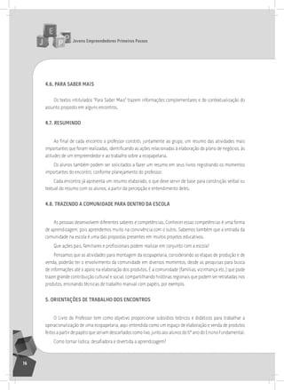 jovens Empreendedores primeiros passos
16
4.6. para SaBEr maiS
os textos intitulados “Para saber Mais” trazem informações complementares e de contextualização do
assunto proposto em alguns encontros.
4.7. rESumindo
Ao final de cada encontro o professor constrói, juntamente ao grupo, um resumo das atividades mais
importantes que foram realizadas, identificando as ações relacionadas à elaboração do plano de negócios, às
atitudes de um empreendedor e ao trabalho sobre a ecopapelaria.
os alunos também podem ser solicitados a fazer um resumo em seus livros registrando os momentos
importantes do encontro, conforme planejamento do professor.
Cada encontro já apresenta um resumo elaborado, o que deve servir de base para construção verbal ou
textual do resumo com os alunos, a partir da percepção e entendimento deles.
4.8. traZEndo a comunidadE para dEntro da EScola
as pessoas desenvolvem diferentes saberes e competências. Conhecer essas competências é uma forma
de aprendizagem, pois aprendemos muito na convivência com o outro. sabemos também que a entrada da
comunidade na escola é uma das propostas presentes em muitos projetos educativos.
Que ações pais, familiares e profissionais podem realizar em conjunto com a escola?
Pensamos que as atividades para montagem da ecopapelaria, considerando as etapas de produção e de
venda, poderão ter o envolvimento da comunidade em diversos momentos, desde as pesquisas para busca
de informações até o apoio na elaboração dos produtos. É a comunidade (famílias, vizinhança etc.) que pode
trazer grande contribuição cultural e social, compartilhando histórias regionais que podem ser retratadas nos
produtos, ensinando técnicas de trabalho manual com papéis, por exemplo.
5. oriEntaçÕES dE traBalHo doS EncontroS
o livro do Professor tem como objetivo proporcionar subsídios teóricos e didáticos para trabalhar a
operacionalização de uma ecopapelaria, aqui entendida como um espaço de elaboração e venda de produtos
feitos a partir de papéis que seriam descartados como lixo, junto aos alunos do 6º ano do Ensino Fundamental.
Como tornar lúdica, desafiadora e divertida a aprendizagem?
 