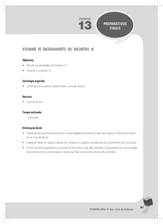 161
Ecopapelaria 6º Ano Livro do Professor
Encontro
13 PREPARATIVOS
FINAIS
atividade de encerramento do encontro 13
Objetivos:
•
• Resumir as atividades do Encontro 13.
•
• Encerrar o Encontro 13.
Estratégia sugerida:
•
• Conversa com os alunos (Resumindo – Livro do Aluno).
Recurso:
•
• Livro do Aluno.
Tempo estimado:
5 minutos.
Orientação Geral:
•
• Converse com os alunos para resumir as atividades do encontro, tendo como apoio o “Resumindo” descri-
to no Livro do Aluno.
•
• É possível fazer um registro textual em cartaz ou no quadro, por exemplo, do resumo feito com os alunos.
•
• O Livro do Aluno apresenta um resumo do encontro, o que não invalida ou descaracteriza a necessidade
da conversa com os alunos para o resumo ao final do encontro, muito pelo contrário.
14° ENCoNTRo
 