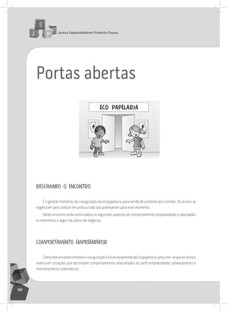 jovens Empreendedores primeiros passos
162
Portas abertas
resumindo o encontro
É o grande momento da inauguração da ecopapelaria, para venda de produtos aos clientes. os alunos se
organizam para colocar em prática tudo que planejaram para esse momento.
neste encontro serão estimulados os seguintes aspectos do comportamento empreendedor e abordados
os elementos a seguir do plano de negócios:
comportamento empreendedor
ComoesteencontroenvolveainauguraçãoeofuncionamentodaEcopapelaria,presume-sequeosalunos
vivenciam situações que estimulam comportamentos relacionados ao perfil empreendedor: planejamento e
monitoramento sistemáticos
 