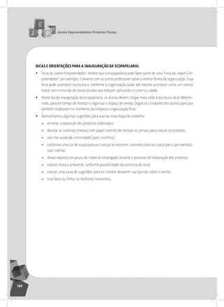 jovens Empreendedores primeiros passos
164
dicaS E oriEntaçÕES para a inauguração da EcopapElaria:
• Feira do Jovem Empreendedor: lembre que a ecopapelaria pode fazer parte de uma “Feira do Jovem Em-
preendedor”, por exemplo. Converse com os outros professores sobre a melhor forma de organização. Essa
feira pode acontecer na escola e, conforme a organização, pode até mesmo acontecer como um evento
maior com a reunião de várias escolas que estejam aplicando o curso na cidade.
• neste dia da inauguração da ecopapelaria, os alunos devem chegar mais cedo à escola ou local determi-
nado, para ter tempo de montar e organizar o espaço de venda. organize o trabalho dos alunos para que
também colaborem no momento da limpeza e organização final.
• apresentamos algumas sugestões para auxiliar essa etapa do trabalho:
» arrumar a exposição dos produtos elaborados;
» decorar as carteiras (mesas) com papel colorido de revistas ou jornais para colocar os produtos;
» solicitar ajuda da comunidade (pais, vizinhos);
» combinar uma cor de roupa para as crianças se vestirem: camiseta branca e calça jeans, por exemplo.
usar crachás;
» deixar exposto um pouco do material empregado durante o processo de elaboração dos produtos;
» colocar música ambiente, conforme possibilidade da estrutura do local;
» colocar uma caixa de sugestões para os clientes deixarem sua opinião sobre o evento;
» tirar fotos ou filmar os melhores momentos.
15° Encontro
 