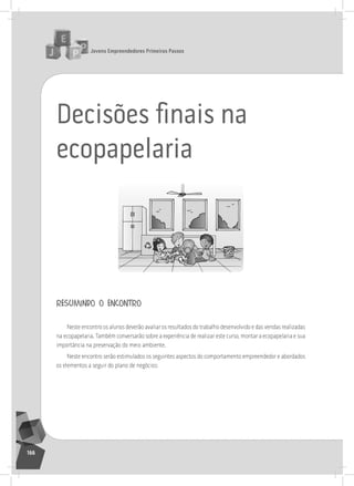jovens Empreendedores primeiros passos
166
Decisões ﬁnais na
ecopapelaria
resumindo o encontro
neste encontro os alunos deverão avaliar os resultados do trabalho desenvolvido e das vendas realizadas
na ecopapelaria. também conversarão sobre a experiência de realizar este curso, montar a ecopapelaria e sua
importância na preservação do meio ambiente.
neste encontro serão estimulados os seguintes aspectos do comportamento empreendedor e abordados
os elementos a seguir do plano de negócios:
 