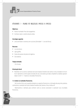 jovens Empreendedores primeiros passos
170
atividade 1 – plano de negócios passo a passo
objetivos:
• Avaliar resultados finais da ecopapelaria
• Conhecer sobre o sistema de pós-venda.
Estratégia sugerida:
• leitura de texto e conversa com os alunos (atividade 1 – livro do aluno).
recursos:
• livro do aluno;
• Lápis grafite;
• Cartaz dos passos do plano de negócios;
• Calculadoras
tempo estimado:
45 minutos.
orientação geral:
• relembre com os alunos o exemplo da Escola Estadual Geraldino dos santos e silva, estudado no Encon-
tro 8. apresente a continuação do estudo de caso, solicitando que todos completem as tabelas apresen-
tadas no item 1.1 – Avaliar os resultados financeiros.
1.1. Avaliar os resultados financeiros.
No Encontro 8 do curso, quando estudamos os aspectos financeiros e a formação de preço dos produtos,
conhecemos o exemplo da Escola Estadual Geraldino dos santos e silva, lembra-se?
retomaremos o exemplo para conhecer como os alunos calcularam e avaliaram seus resultados
financeiros.
 