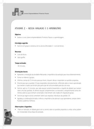 jovens Empreendedores primeiros passos
174
atividade 2 – nossa avaliação e o aprendizado
objetivo:
• avaliar o curso Jovens empreendedores Primeiros Passos e a aprendizagem.
Estratégia sugerida:
• Exercício em grupo e conversa com os alunos (atividade 2 – livro do aluno).
recursos:
• livro do aluno;
• Lápis grafite
tempo estimado:
40 minutos.
orientações gerais:
• apresente a introdução da atividade enfatizando a importância da avaliação para nosso desenvolvimento.
• Forme no máximo 5 grupos.
• informe o tempo de 15 minutos para que leiam, troquem ideias e respondam as questões propostas.
• Oriente para que a questão 2.9 seja respondida individualmente, refletindo sobre o maior aprendizado
que tiveram e razões que teriam para participar de outra atividade parecida com essa.
• solicite, após os 15 minutos, que cada equipe comente brevemente a respeito do debate que tiveram
sobre uma das questões. as demais equipes complementam, se necessário, compartilhando outros ele-
mentos sobre os quais tenham conversado e não tenham sido citados em resposta do grupo.
• solicite que alguns alunos comentem sobre suas respostas individuais da questão 2.9.
• agradeça a colaboração de todos e reforce a importância de valorizar o que aprendemos, sempre identi-
ficando o podemos melhorar.
observações e Sugestões:
• Pode ser realizado um debate geral com os alunos sobre as questões propostas e, ainda, outras podem
ser incorporadas nessa etapa de avaliação.
 