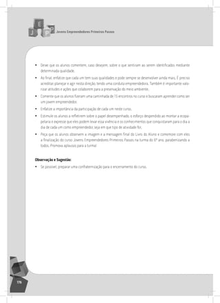 jovens Empreendedores primeiros passos
176
• Deixe que os alunos comentem, caso desejem, sobre o que sentiram ao serem identificados mediante
determinada qualidade.
• Ao final, enfatize que cada um tem suas qualidades e pode sempre se desenvolver ainda mais. É preciso
acreditar, planejar e agir nesta direção, tendo uma conduta empreendedora. também é importante valo-
rizar atitudes e ações que colaborem para a preservação do meio ambiente.
• Comente que os alunos fizeram uma caminhada de 15 encontros no curso e buscaram aprender como ser
um jovem empreendedor.
• Enfatize a importância da participação de cada um neste curso.
• Estimule os alunos a refletirem sobre o papel desempenhado, o esforço despendido ao montar a ecopa-
pelaria e expresse que eles podem levar essa vivência e os conhecimentos que conquistaram para o dia a
dia de cada um como empreendedor, seja em que tipo de atividade for.
• Peça que os alunos observem a imagem e a mensagem final do Livro do Aluno e comemore com eles
a finalização do curso Jovens Empreendedores Primeiros Passos na turma do 6º ano, parabenizando a
todos. Promova aplausos para a turma!
observação e Sugestão:
• se possível, preparar uma confraternização para o encerramento do curso.
 