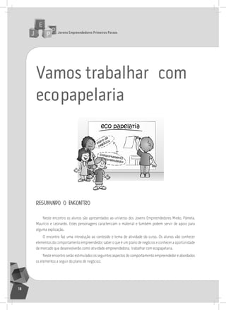 jovens Empreendedores primeiros passos
18
Vamos trabalhar com
ecopapelaria
resumindo o encontro
neste encontro os alunos são apresentados ao universo dos Jovens Empreendedores Mieko, Pâmela,
Maurício e leonardo. Estes personagens caracterizam o material e também podem servir de apoio para
alguma explicação.
o encontro faz uma introdução ao conteúdo e tema de atividade do curso. os alunos vão conhecer
elementos do comportamento empreendedor, saber o que é um plano de negócios e conhecer a oportunidade
de mercado que desenvolverão como atividade empreendedora; trabalhar com ecopapelaria.
neste encontro serão estimulados os seguintes aspectos do comportamento empreendedor e abordados
os elementos a seguir do plano de negócios:
 