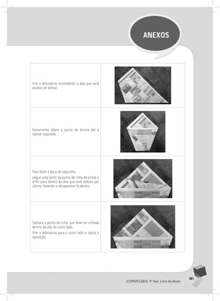 181
Ecopapelaria 6º Ano Livro do Aluno
ANEXOS
Vire a dobradura, escondendo a aba que você
acabou de dobrar.
Novamente dobre a ponta da direita até a
lateral esquerda.
Para fazer a boca do saquinho,
pegue uma parte da ponta de cima do jornal e
enfie para dentro da aba que você dobrou por
último, fazendo-a desaparecer lá dentro.
Sobrará a ponta de cima, que deve ser enfiada
dentro da aba do outro lado.
Vire a dobradura para o outro lado e repita a
operação.
 