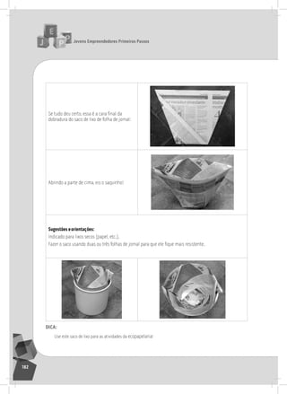 jovens Empreendedores primeiros passos
182
Se tudo deu certo, essa é a cara final da
dobradura do saco de lixo de folha de jornal:
Abrindo a parte de cima, eis o saquinho!
Sugestões eorientações:
indicado para lixos secos (papel, etc.).
Fazer o saco usando duas ou três folhas de jornal para que ele fique mais resistente.
dica:
Use este saco de lixo para as atividades da ecopapelaria!
 