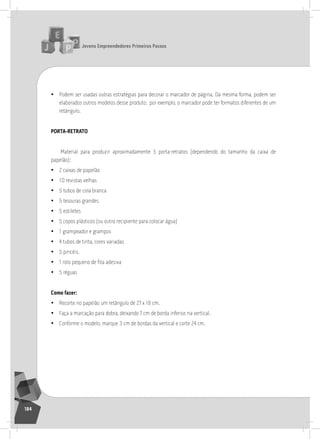 jovens Empreendedores primeiros passos
184
• Podem ser usadas outras estratégias para decorar o marcador de página. Da mesma forma, podem ser
elaborados outros modelos desse produto; por exemplo, o marcador pode ter formatos diferentes de um
retângulo.
porta-rEtrato
Material para produzir aproximadamente 5 porta-retratos (dependendo do tamanho da caixa de
papelão):
• 2 caixas de papelão
• 10 revistas velhas
• 5 tubos de cola branca
• 5 tesouras grandes
• 5 estiletes
• 5 copos plásticos (ou outro recipiente para colocar água)
• 1 grampeador e grampos
• 4 tubos de tinta, cores variadas
• 5 pincéis.
• 1 rolo pequeno de fita adesiva
• 5 réguas
como fazer:
• recorte no papelão um retângulo de 27 x 18 cm.
• Faça a marcação para dobra, deixando 7 cm de borda inferior, na vertical.
• Conforme o modelo, marque 3 cm de bordas da vertical e corte 24 cm.
 