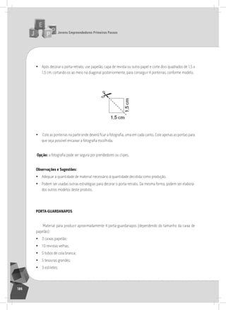 jovens Empreendedores primeiros passos
186
• após decorar o porta-retrato, use papelão, capa de revista ou outro papel e corte dois quadrados de 1,5 x
1,5 cm, cortando-os ao meio na diagonal posteriormente, para conseguir 4 ponteiras, conforme modelo.
	
  
• Cole as ponteiras na parte onde deverá ficar a fotografia, uma em cada canto. Cole apenas as pontas para
que seja possível encaixar a fotografia escolhida.
opção: a fotografia pode ser segura por prendedores ou clipes.
observações e Sugestões:
• adequar a quantidade de material necessário à quantidade decidida como produção.
• Podem ser usadas outras estratégias para decorar o porta-retrato. Da mesma forma, podem ser elabora-
dos outros modelos deste produto.
porta-guardanapoS
Material para produzir aproximadamente 4 porta-guardanapos (dependendo do tamanho da caixa de
papelão):
• 3 caixas papelão;
• 10 revistas velhas;
• 5 tubos de cola branca;
• 5 tesouras grandes;
• 3 estiletes;
 