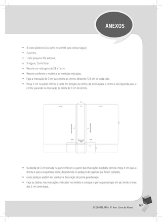 187
Ecopapelaria 6º Ano Livro do Aluno
ANEXOS
•
• 3 copos plásticos (ou outro recipiente para colocar água);
•
• 2 pincéis;
•
• 1 rolo pequeno fita adesiva;
•
• 5 réguas. Como fazer:
•
• Recorte um retângulo de 28 x 15 cm
•
• Recorte conforme o modelo e as medidas indicadas:
•
• Faça a marcação de 3 cm para dobra ao centro, deixando 12,5 cm de cada lado.
•
• Meça 3 cm na parte inferior e corte em direção ao centro, da direita para o centro e da esquerda para o
centro, parando na marcação de dobra de 3 cm do centro.
	
  
•
• Na borda de 3 cm cortada na parte inferior e a partir das marcações da dobra central, meça 4 cm para a
direita e para a esquerda e corte, descartando os pedaços de papelão que foram cortados.
•
• esses pedaços podem ser usados na decoração do porta-guardanapo.
•
• Faça as dobras nas marcações indicadas no modelo e coloque o porta-guardanapo em pé, tendo a faixa
dos 3 cm como base.
 