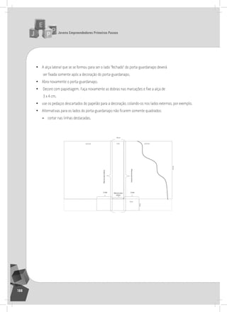 jovens Empreendedores primeiros passos
188
• a alça lateral que se se formou para ser o lado “fechado” do porta-guardanapo deverá
ser fixada somente após a decoração do porta-guardanapo.
• abra novamente o porta-guardanapo.
• Decore com papietagem. Faça novamente as dobras nas marcações e fixe a alça de
3 x 4 cm.
• use os pedaços descartados do papelão para a decoração, colando-os nos lados externos, por exemplo.
• Alternativas para os lados do porta-guardanapo não ficarem somente quadrados:
» cortar nas linhas destacadas.
	
  
 