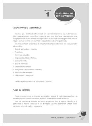 19
Ecopapelaria 6º Ano Livro do Professor
Encontro
1 VAMOS TRABALHAR
COM Ecopapelaria
comportamento empreendedor
Estima-se que a identificação e familiaridade com a atividade desenvolvida seja um dos fatores que
diferencia a atuação de um empreendedor, embora não seja o único. Desta forma, a abordagem dos temas
ecologia, preservação do meio ambiente, reciclagem e reutilização do papel que seria jogado no lixo procuram
instigar e estimular os alunos para reconhecer a ecossustentabilidade como oportunidade.
Os alunos conhecem características do comportamento empreendedor, tendo uma visão geral sobre
cada uma delas:
•
• Busca de oportunidades e iniciativa.
•
• Persistência.
•
• Correr riscos calculados.
•
• Exigência de qualidade e eficiência.
•
• Comprometimento.
•
• Busca de informação.
•
• Estabelecimento de metas.
•
• Planejamento e monitoramento sistemático.
•
• Persuasão e rede de contatos.
•
• Independência e autoconfiança.
Destaca-se o estímulo à busca de oportunidades e iniciativa.
plano de negócios
Neste primeiro encontro, os alunos são apresentados a proposta de negócio da ecopapelaria e as
atividades propostas buscam trazer informações iniciais sobre esta oportunidade de mercado.
Com isso trabalham-se elementos relacionados ao passo do plano de negócios: Identificação da
oportunidade de mercado e definição do tipo de negócio. Os alunos desenvolvem também estudos
relacionados ao tema do negócio – ecopapelaria.
 
