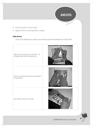 191
Ecopapelaria 6º Ano Livro do Aluno
ANEXOS
•
• Pratinho de café ou CD como molde;
•
• Pedaços de fitas em cores disponíveis e variadas.
Modo de fazer:
(Fonte: http://www.setorreciclagem.com.br/modules.php?name=News&file=print&sid=864)
Pegue uma capa da revista e corte fora 1 cm
da largura (para melhor acabamento).
Dobre no sentido do comprimento, deixando 1
cm para fechar.
Faça a dobra onde vai ser colado.
 