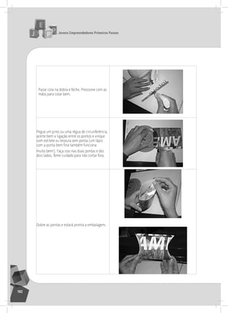 jovens Empreendedores primeiros passos
192
Passe cola na dobra e feche. Pressione com as
mãos para colar bem.
Pegue um pires ou uma régua de circunferência,
acerte bem a ligação entre os pontos e vinque
com estilete ou tesoura sem ponta (um lápis
com a ponta bem fina também funciona
muito bem!). Faça isso nas duas pontas e dos
dois lados. tome cuidado para não cortar fora.
Dobre as pontas e estará pronta a embalagem.
 