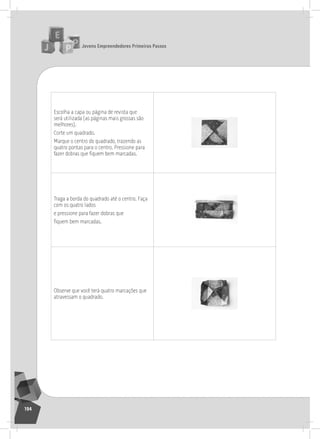 jovens Empreendedores primeiros passos
194
Escolha a capa ou página de revista que
será utilizada (as páginas mais grossas são
melhores).
Corte um quadrado.
Marque o centro do quadrado, trazendo as
quatro pontas para o centro. Pressione para
fazer dobras que fiquem bem marcadas.
traga a borda do quadrado até o centro. Faça
com os quatro lados
e pressione para fazer dobras que
fiquem bem marcadas.
observe que você terá quatro marcações que
atravessam o quadrado.
 